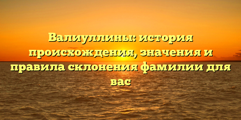 Валиуллины: история происхождения, значения и правила склонения фамилии для вас