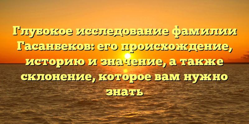 Глубокое исследование фамилии Гасанбеков: его происхождение, историю и значение, а также склонение, которое вам нужно знать