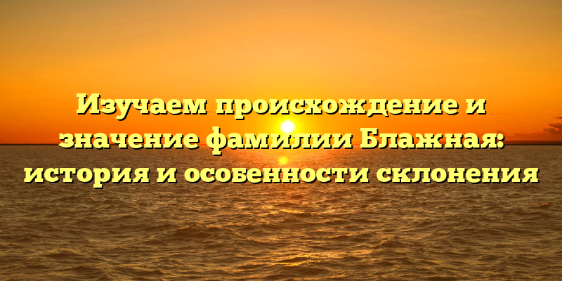 Изучаем происхождение и значение фамилии Блажная: история и особенности склонения