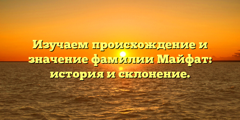 Изучаем происхождение и значение фамилии Майфат: история и склонение.