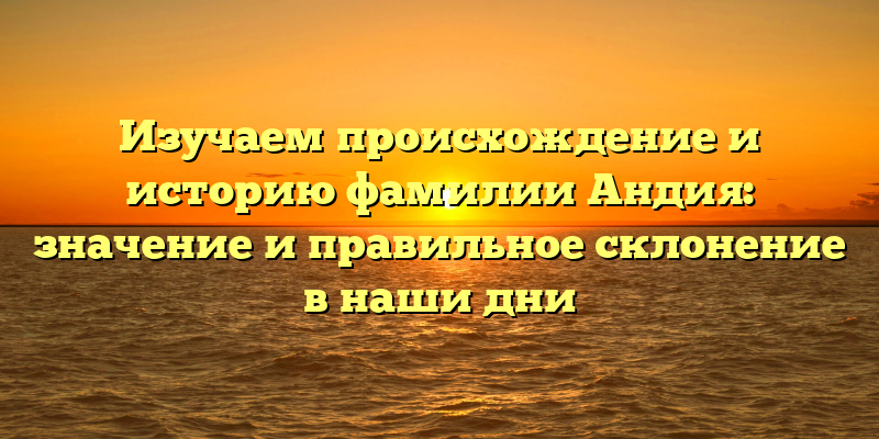 Изучаем происхождение и историю фамилии Андия: значение и правильное склонение в наши дни