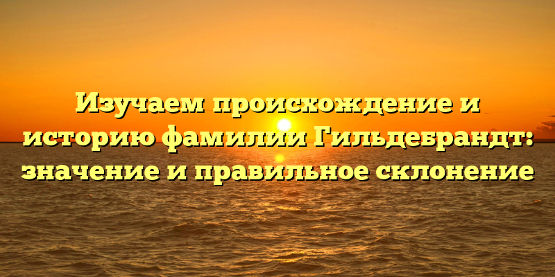 Изучаем происхождение и историю фамилии Гильдебрандт: значение и правильное склонение