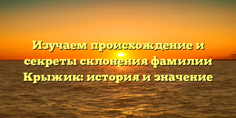 Изучаем происхождение и секреты склонения фамилии Крыжик: история и значение