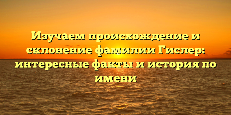 Изучаем происхождение и склонение фамилии Гислер: интересные факты и история по имени