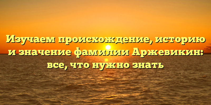 Изучаем происхождение, историю и значение фамилии Аржевикин: все, что нужно знать