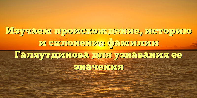 Изучаем происхождение, историю и склонение фамилии Галяутдинова для узнавания ее значения