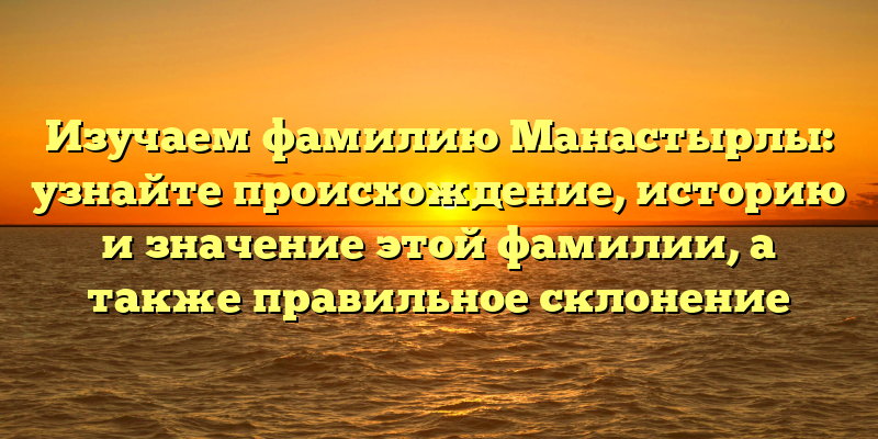 Изучаем фамилию Манастырлы: узнайте происхождение, историю и значение этой фамилии, а также правильное склонение