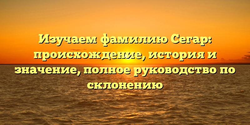 Изучаем фамилию Сегар: происхождение, история и значение, полное руководство по склонению