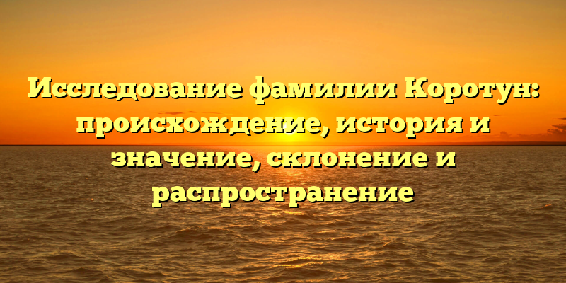 Исследование фамилии Коротун: происхождение, история и значение, склонение и распространение