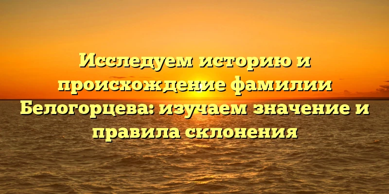 Исследуем историю и происхождение фамилии Белогорцева: изучаем значение и правила склонения Исследуем историю и происхождение фамилии Белогорцева: изучаем значение и правила склонения