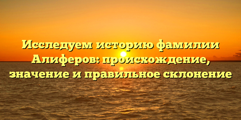 Исследуем историю фамилии Алиферов: происхождение, значение и правильное склонение