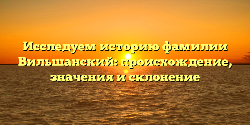 Исследуем историю фамилии Вильшанский: происхождение, значения и склонение