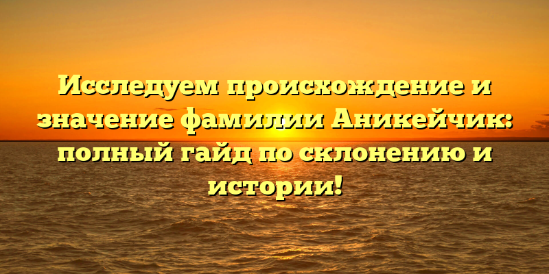 Исследуем происхождение и значение фамилии Аникейчик: полный гайд по склонению и истории!