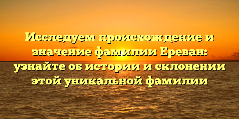 Исследуем происхождение и значение фамилии Ереван: узнайте об истории и склонении этой уникальной фамилии