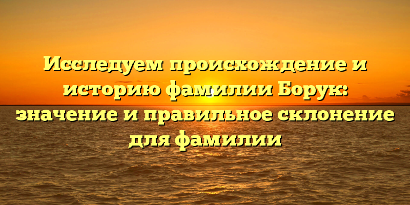 Исследуем происхождение и историю фамилии Борук: значение и правильное склонение для фамилии