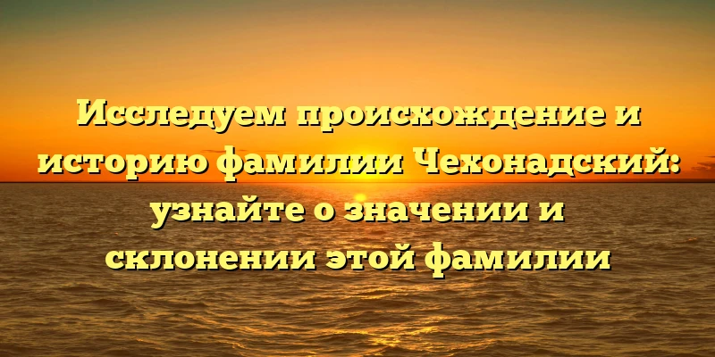 Исследуем происхождение и историю фамилии Чехонадский: узнайте о значении и склонении этой фамилии