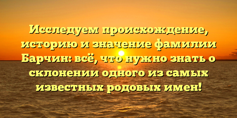 Исследуем происхождение, историю и значение фамилии Барчин: всё, что нужно знать о склонении одного из самых известных родовых имен!