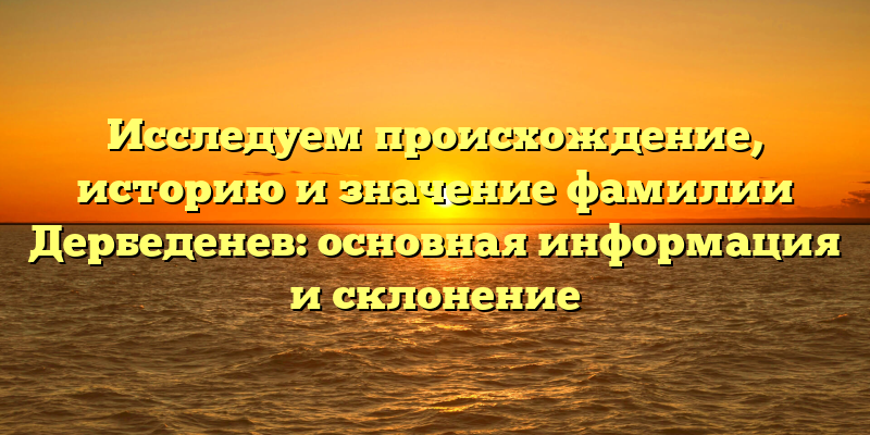 Исследуем происхождение, историю и значение фамилии Дербеденев: основная информация и склонение