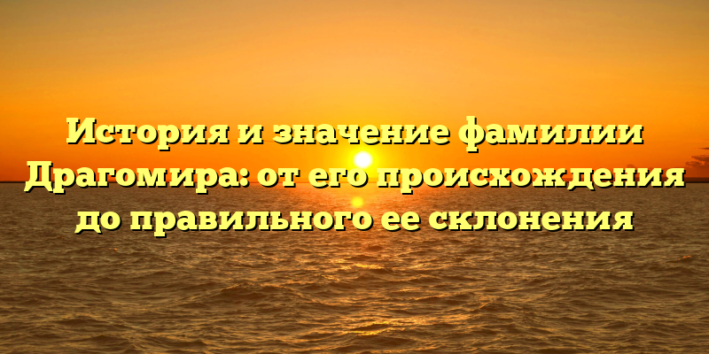 История и значение фамилии Драгомира: от его происхождения до правильного ее склонения