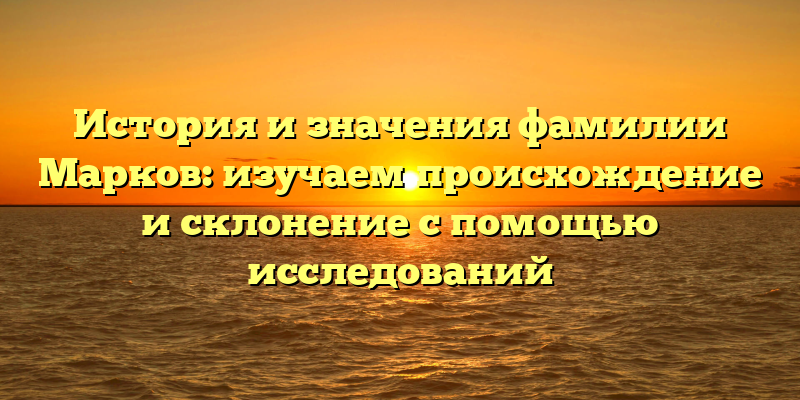 История и значения фамилии Марков: изучаем происхождение и склонение с помощью исследований