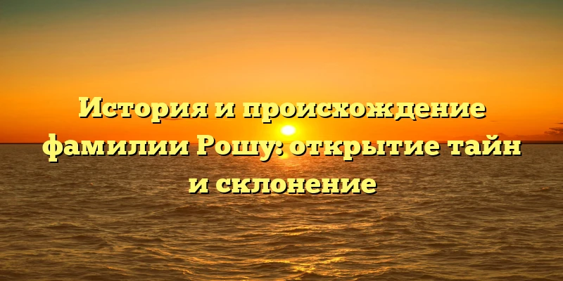 История и происхождение фамилии Рошу: открытие тайн и склонение История и происхождение фамилии Рошу: открытие тайн и склонение