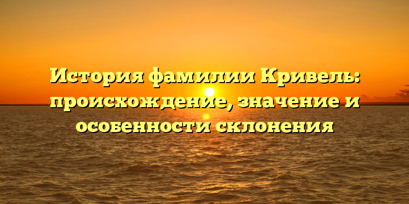 История фамилии Кривель: происхождение, значение и особенности склонения