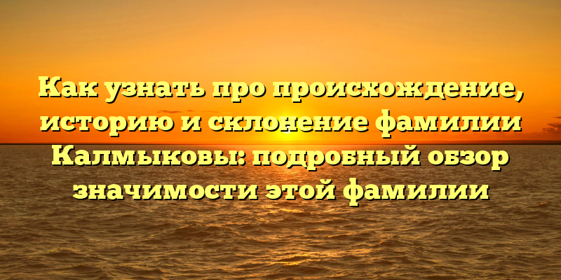 Как узнать про происхождение, историю и склонение фамилии Калмыковы: подробный обзор значимости этой фамилии