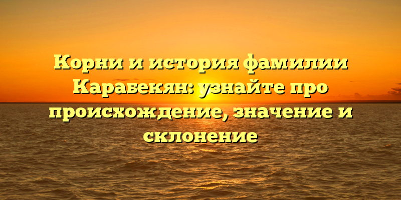 Корни и история фамилии Карабекян: узнайте про происхождение, значение и склонение