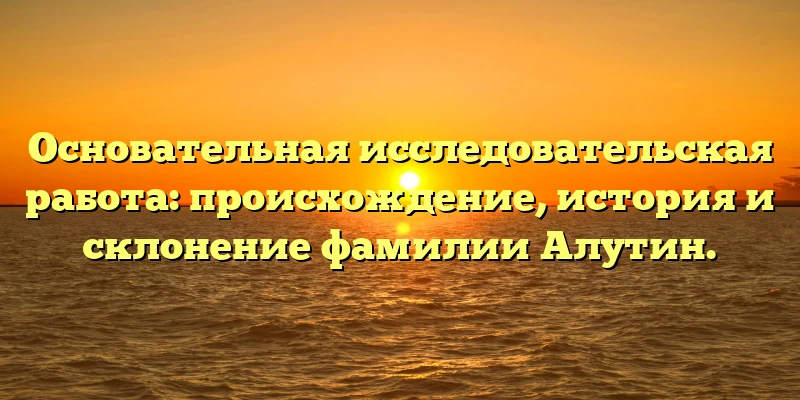 Основательная исследовательская работа: происхождение, история и склонение фамилии Алутин. Основательная исследовательская работа: происхождение, история и склонение фамилии Алутин.