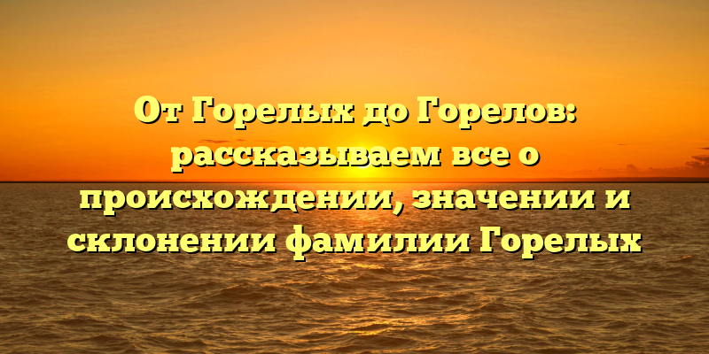 От Горелых до Горелов: рассказываем все о происхождении, значении и склонении фамилии Горелых