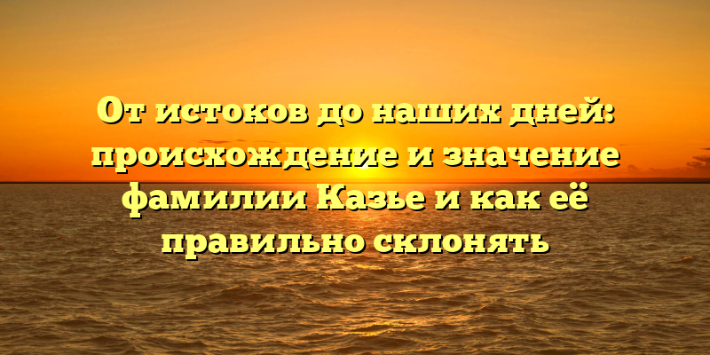 От истоков до наших дней: происхождение и значение фамилии Казье и как её правильно склонять