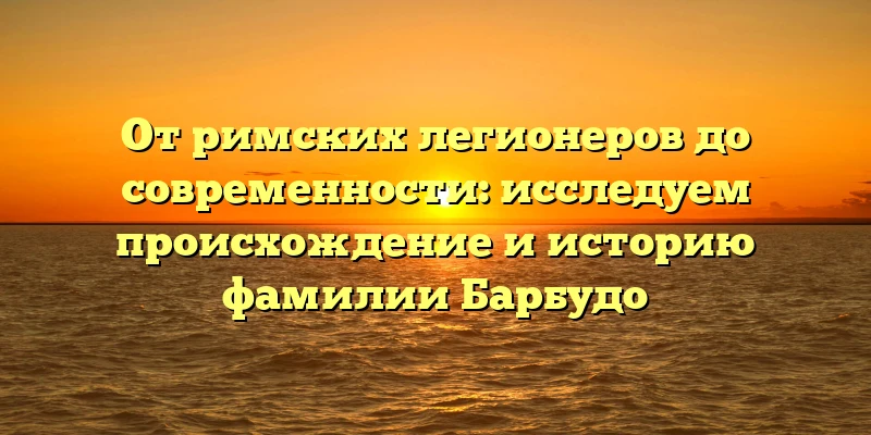 От римских легионеров до современности: исследуем происхождение и историю фамилии Барбудо От римских легионеров до современности: исследуем происхождение и историю фамилии Барбудо