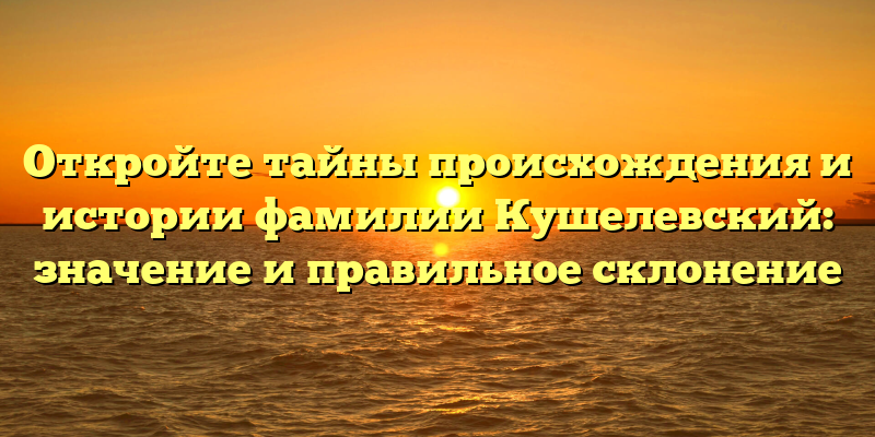 Откройте тайны происхождения и истории фамилии Кушелевский: значение и правильное склонение