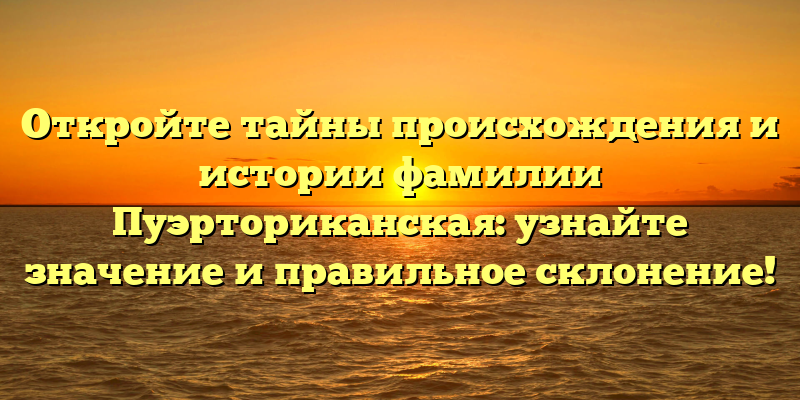 Откройте тайны происхождения и истории фамилии Пуэрториканская: узнайте значение и правильное склонение!