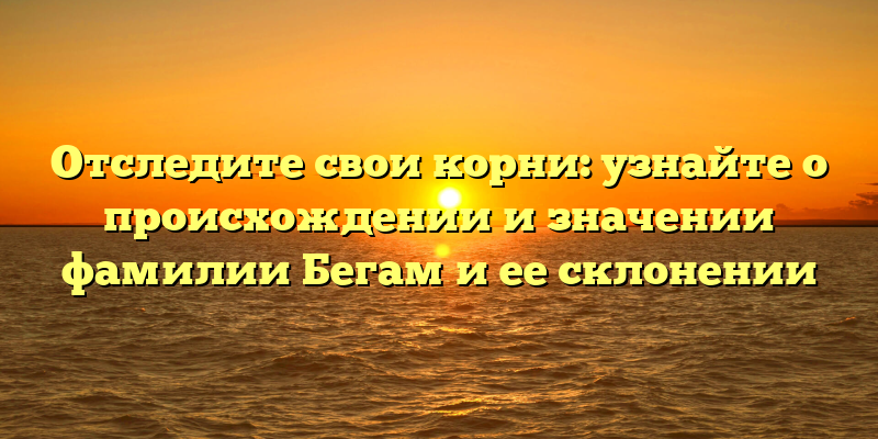 Отследите свои корни: узнайте о происхождении и значении фамилии Бегам и ее склонении