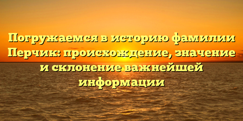 Погружаемся в историю фамилии Перчик: происхождение, значение и склонение важнейшей информации