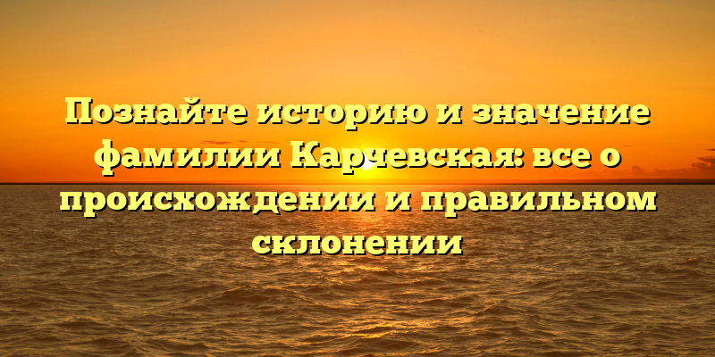 Познайте историю и значение фамилии Карчевская: все о происхождении и правильном склонении