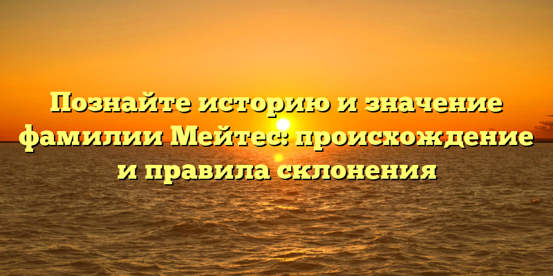 Познайте историю и значение фамилии Мейтес: происхождение и правила склонения