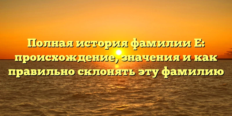Полная история фамилии Е: происхождение, значения и как правильно склонять эту фамилию Полная история фамилии Е: происхождение, значения и как правильно склонять эту фамилию