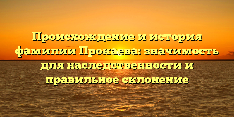 Происхождение и история фамилии Прокаева: значимость для наследственности и правильное склонение