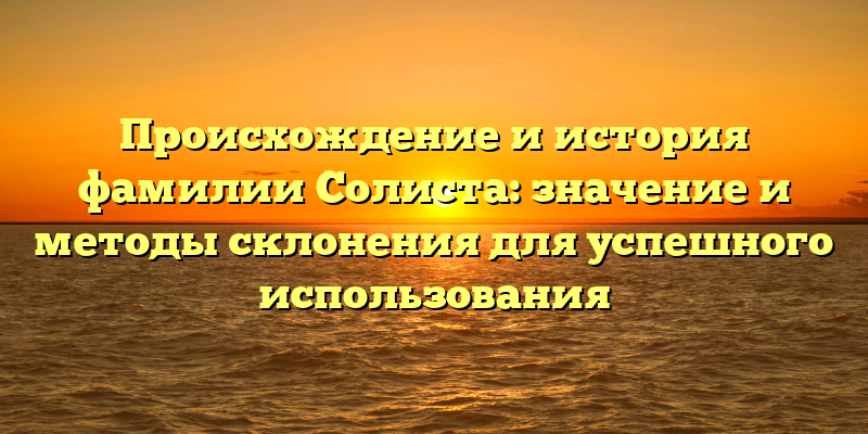 Происхождение и история фамилии Солиста: значение и методы склонения для успешного использования