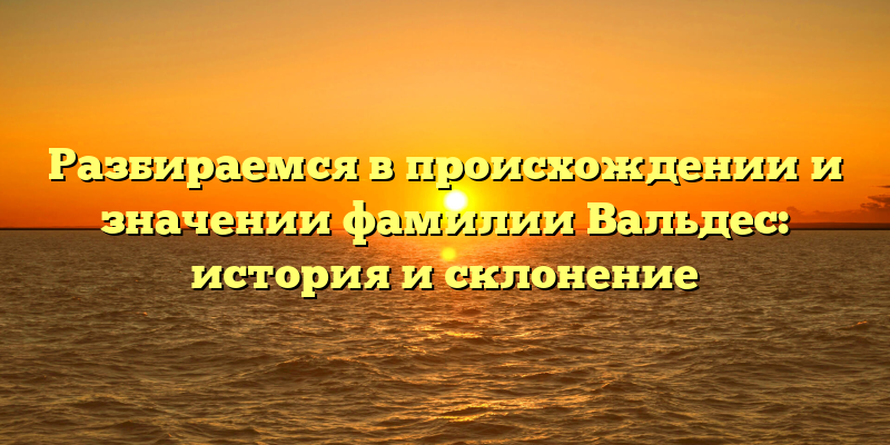Разбираемся в происхождении и значении фамилии Вальдес: история и склонение