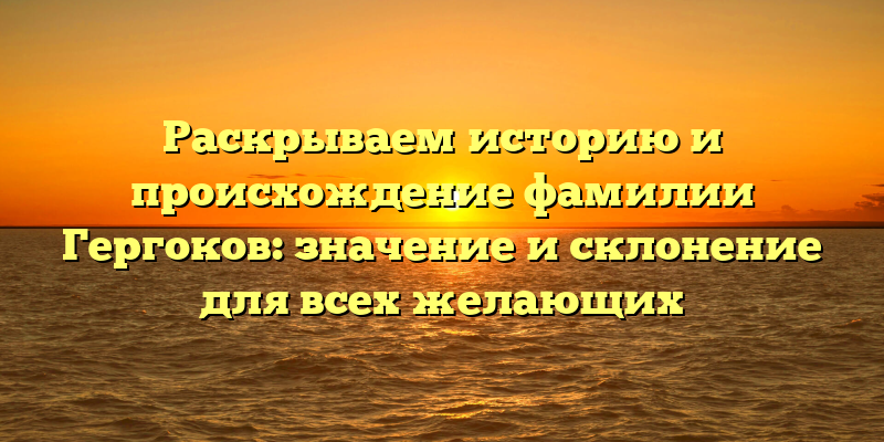 Раскрываем историю и происхождение фамилии Гергоков: значение и склонение для всех желающих
