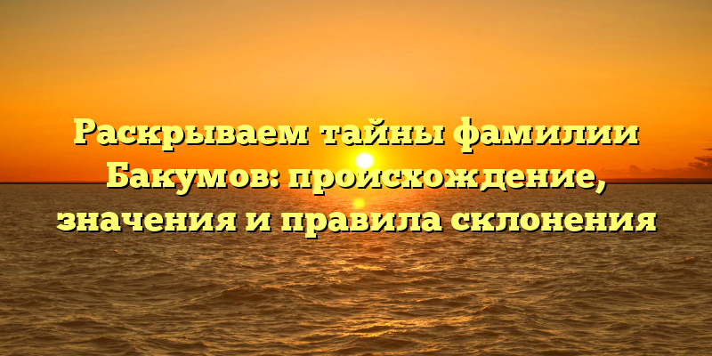 Раскрываем тайны фамилии Бакумов: происхождение, значения и правила склонения
