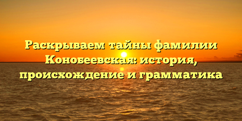 Раскрываем тайны фамилии Конобеевская: история, происхождение и грамматика