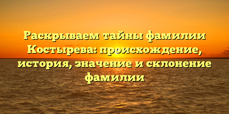 Раскрываем тайны фамилии Костырева: происхождение, история, значение и склонение фамилии