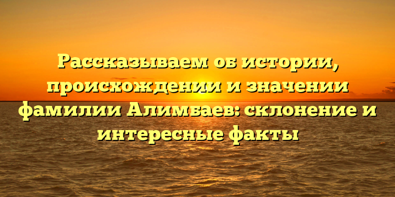 Рассказываем об истории, происхождении и значении фамилии Алимбаев: склонение и интересные факты
