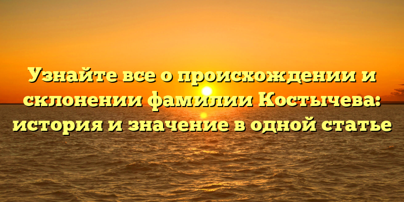 Узнайте все о происхождении и склонении фамилии Костычева: история и значение в одной статье