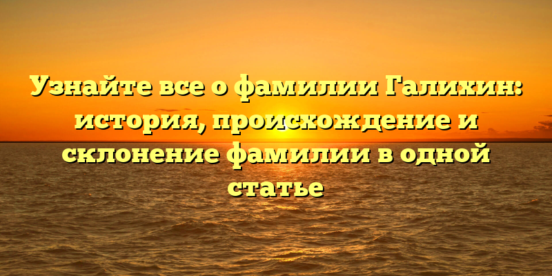 Узнайте все о фамилии Галихин: история, происхождение и склонение фамилии в одной статье