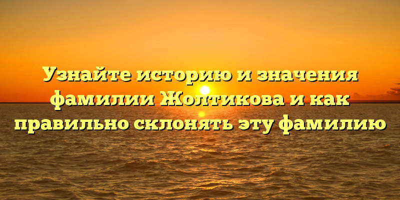 Узнайте историю и значения фамилии Жолтикова и как правильно склонять эту фамилию